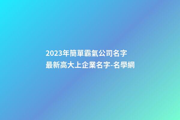 2023年簡單霸氣公司名字 最新高大上企業名字-名學網-第1張-公司起名-玄機派